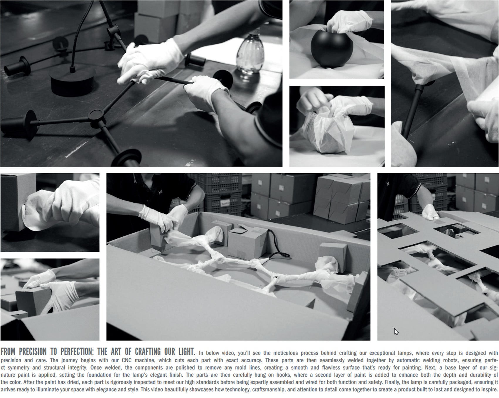 **From Precision to Perfection: The Art of Crafting Our Light**  

See how our lamps are meticulously crafted, from CNC-cut parts to seamless welding for strength and symmetry. Each piece is polished, painted in two layers for depth and durability, then rigorously inspected, assembled, and wired for safety. Finally, it’s carefully packaged to arrive in perfect condition—built to last and designed to inspire.
